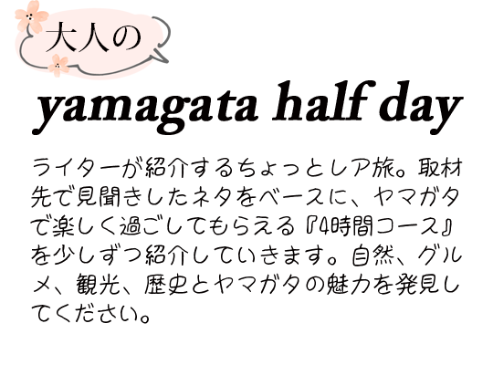大人のyamagata half day
ライターが紹介するちょっとレア旅。取材先で見聞きしたネタをベースに、ヤマガタで楽しく過ごしてもらえる『4時間コース』を少しずつ紹介していきます。自然、グルメ、観光、歴史とヤマガタの魅力を発見してください。